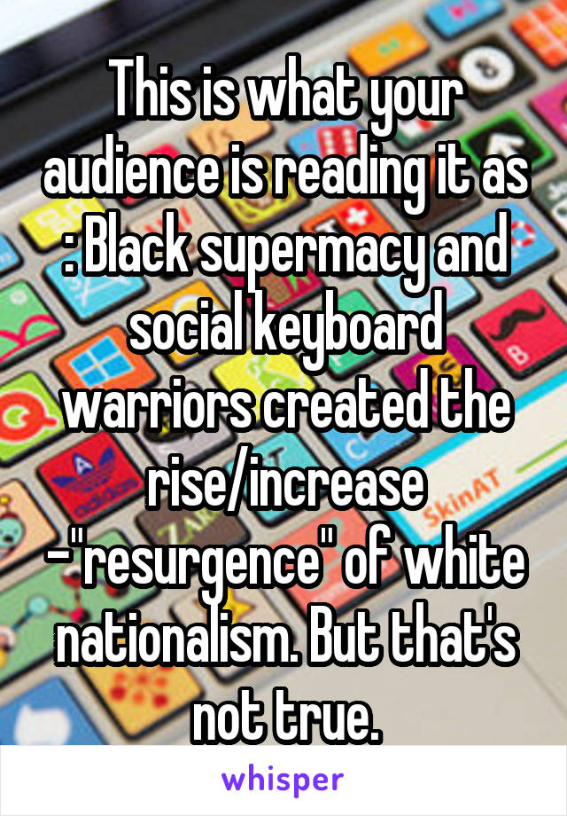 This is what your audience is reading it as : Black supermacy and social keyboard warriors created the rise/increase -"resurgence" of white nationalism. But that's not true.