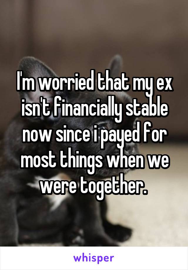 I'm worried that my ex isn't financially stable now since i payed for most things when we were together. 