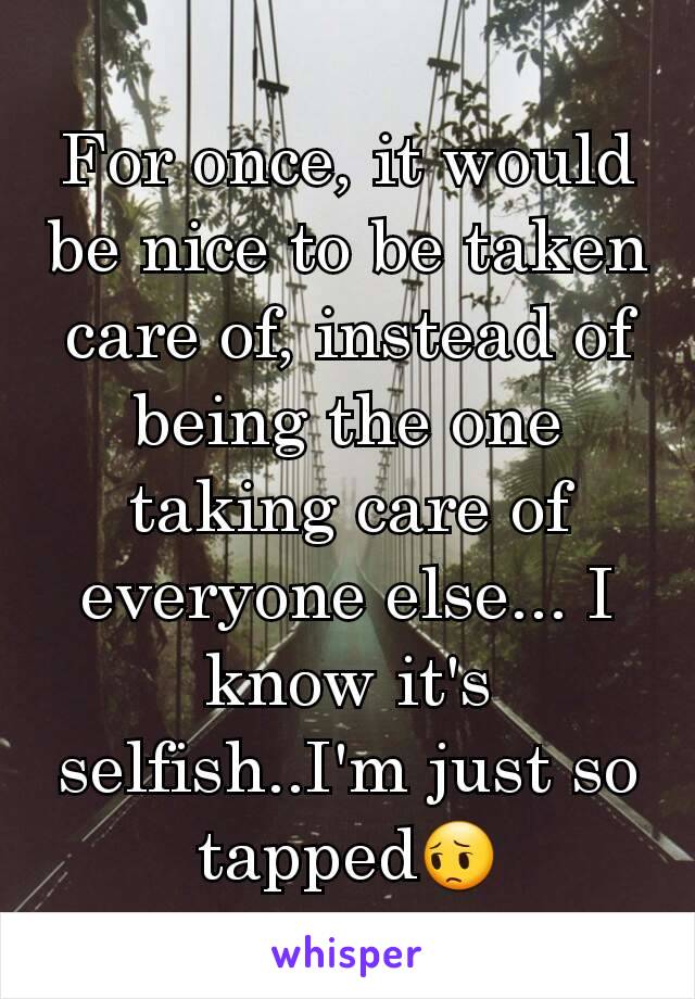 For once, it would be nice to be taken care of, instead of being the one taking care of everyone else... I know it's selfish..I'm just so tapped😔