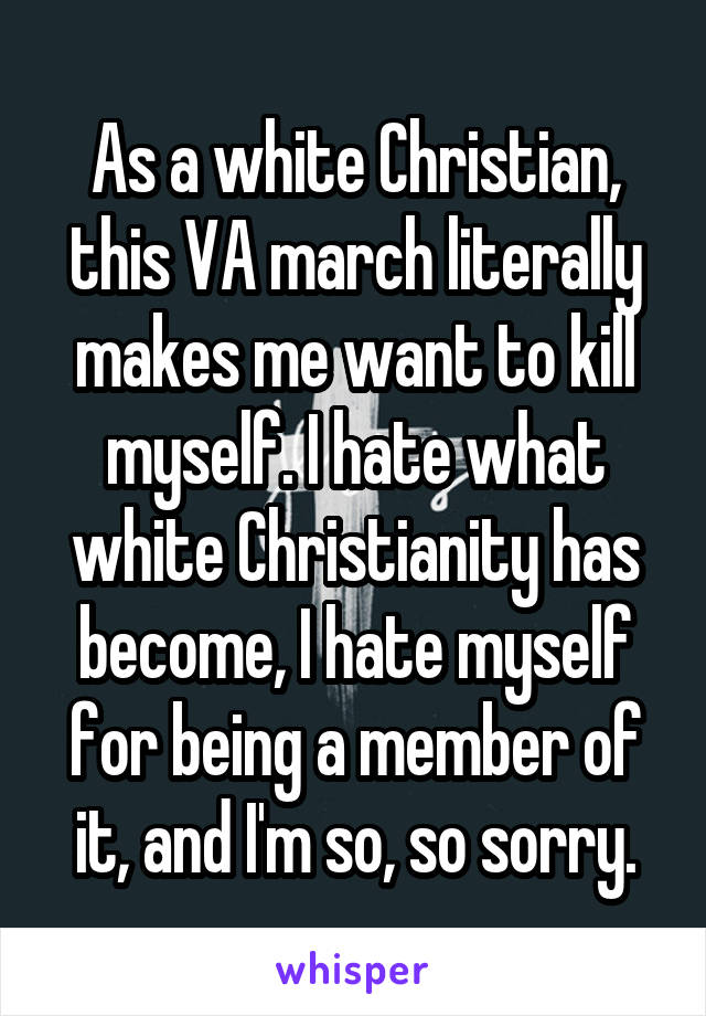 As a white Christian, this VA march literally makes me want to kill myself. I hate what white Christianity has become, I hate myself for being a member of it, and I'm so, so sorry.