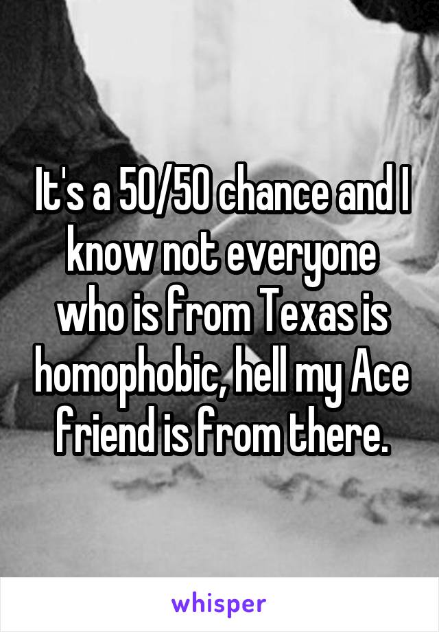 It's a 50/50 chance and I know not everyone who is from Texas is homophobic, hell my Ace friend is from there.