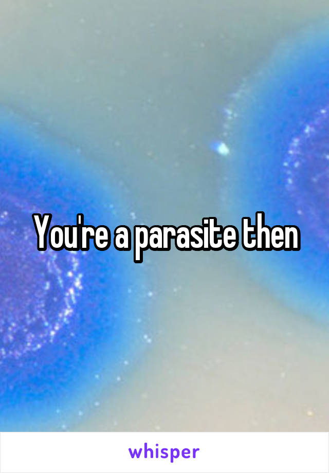 You're a parasite then