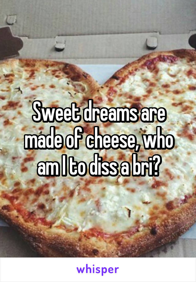 Sweet dreams are made of cheese, who am I to diss a bri?