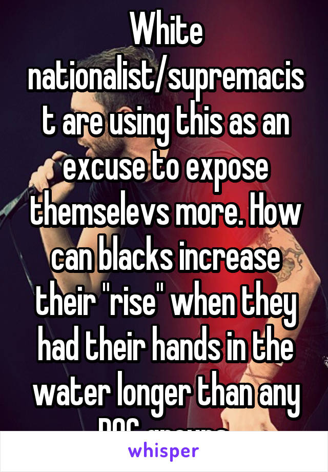 White nationalist/supremacist are using this as an excuse to expose themselevs more. How can blacks increase their "rise" when they had their hands in the water longer than any POC groups.
