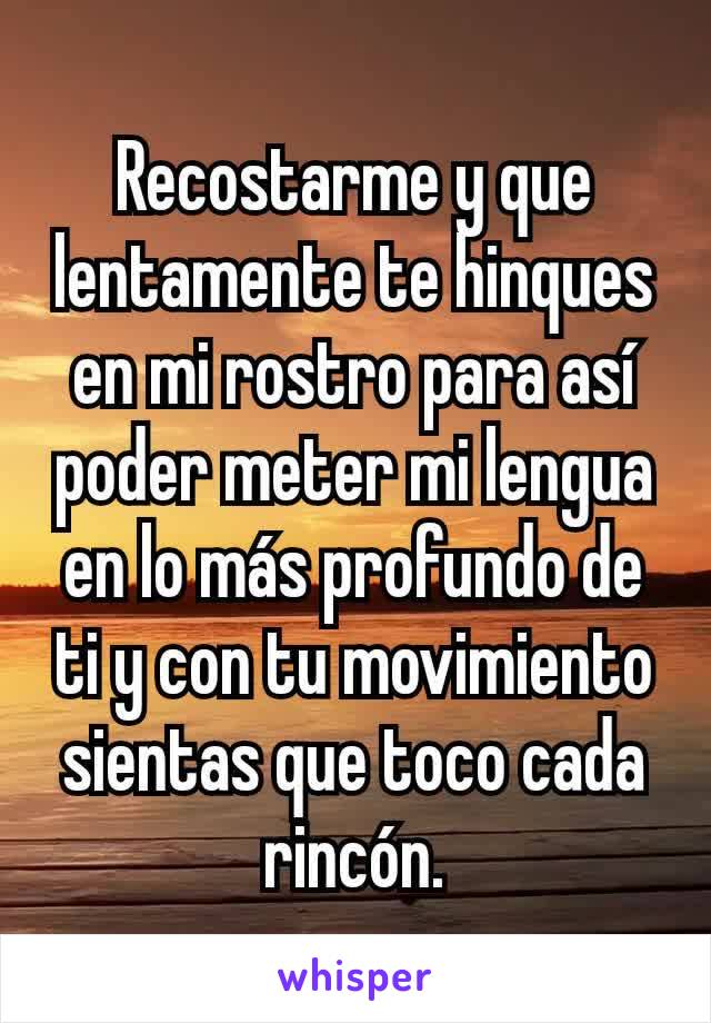 Recostarme y que lentamente te hinques en mi rostro para así poder meter mi lengua en lo más profundo de ti y con tu movimiento sientas que toco cada rincón.