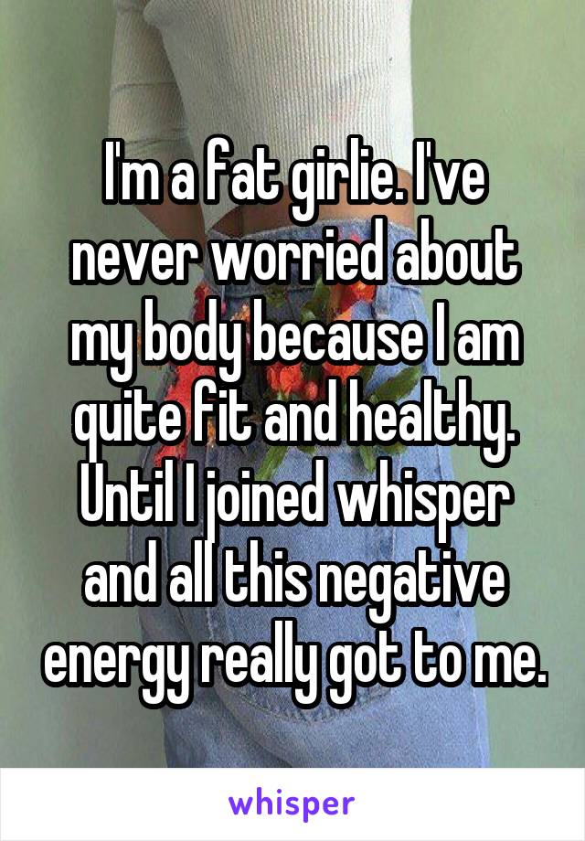 I'm a fat girlie. I've never worried about my body because I am quite fit and healthy. Until I joined whisper and all this negative energy really got to me.