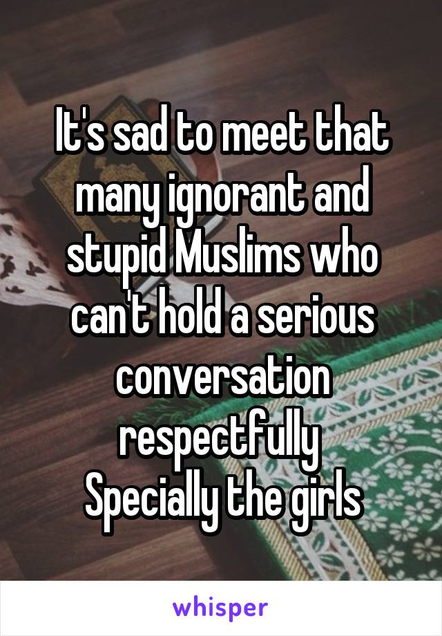 It's sad to meet that many ignorant and stupid Muslims who can't hold a serious conversation respectfully 
Specially the girls