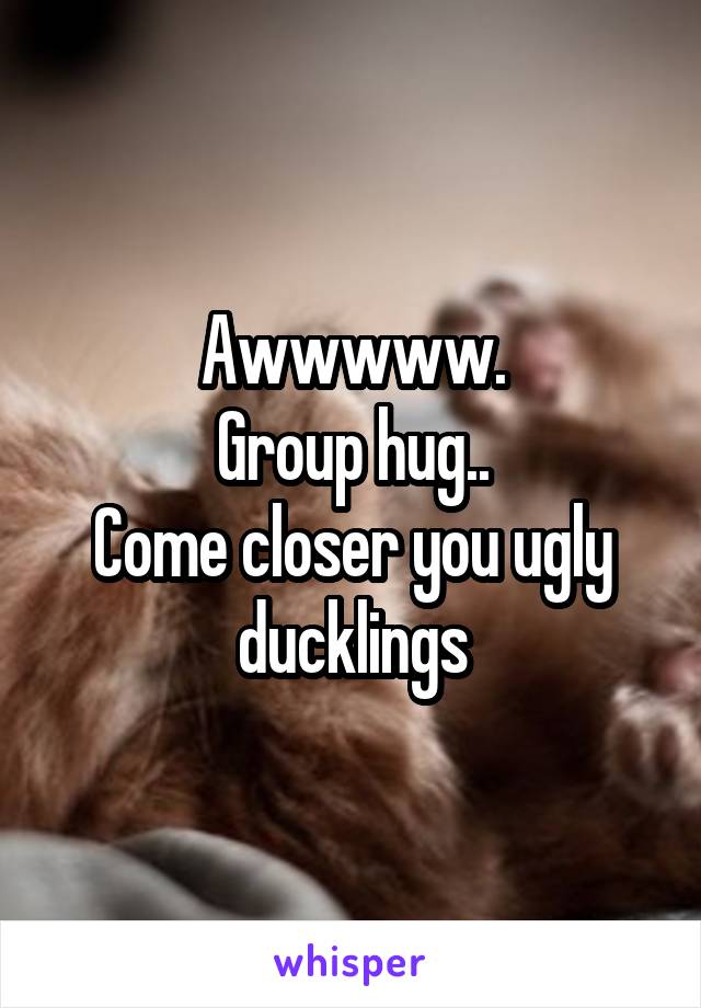 Awwwww.
Group hug..
Come closer you ugly ducklings