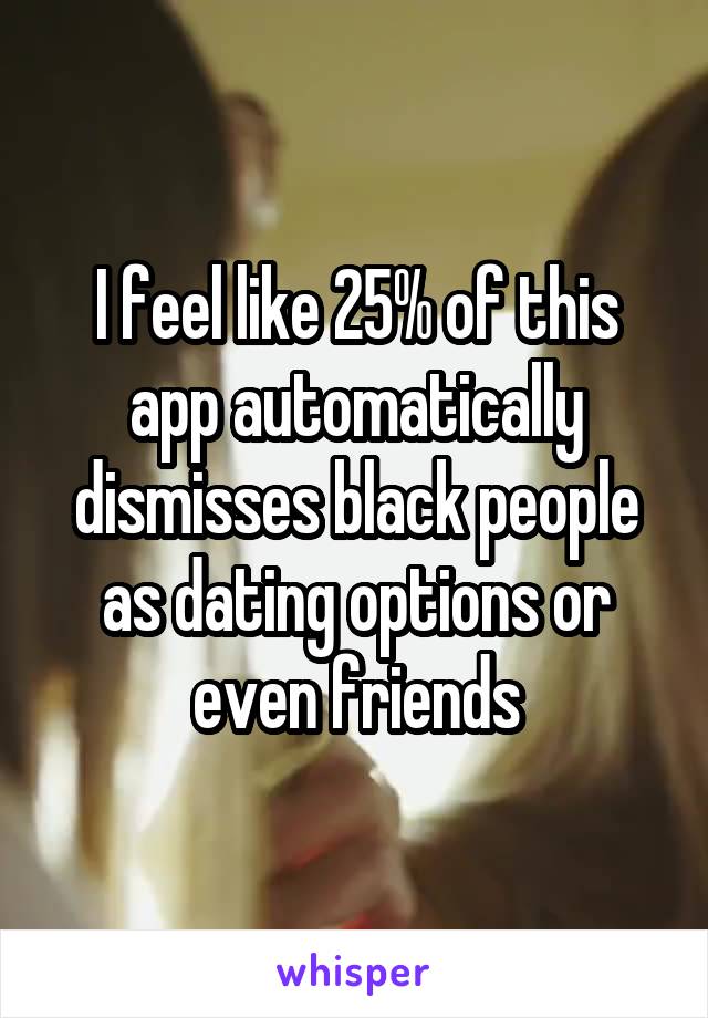 I feel like 25% of this app automatically dismisses black people as dating options or even friends