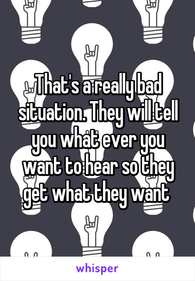 That's a really bad situation. They will tell you what ever you want to hear so they get what they want 