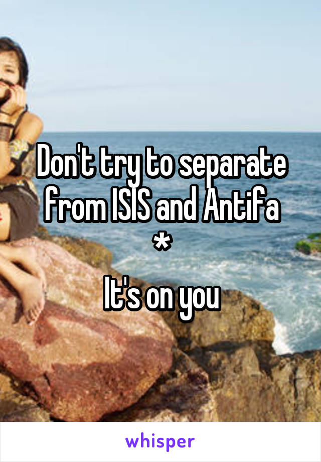 Don't try to separate from ISIS and Antifa
*
 It's on you 