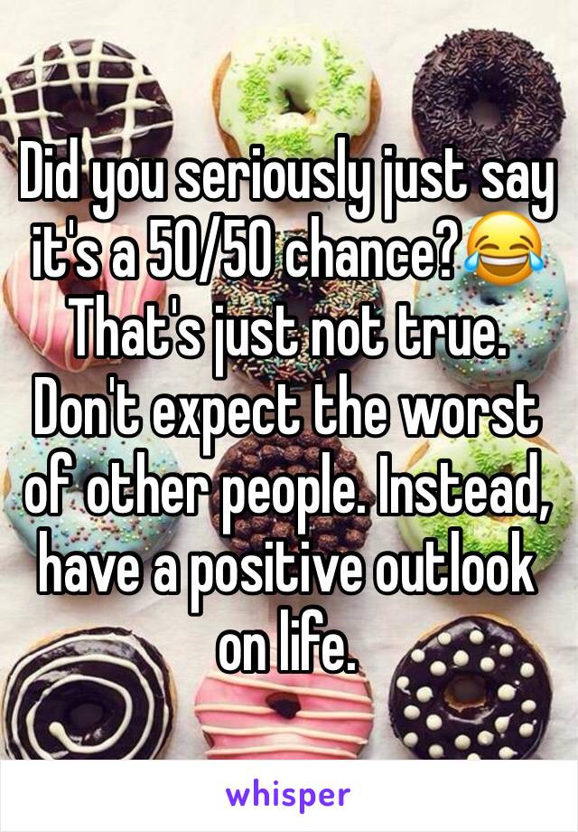 Did you seriously just say it's a 50/50 chance?😂 That's just not true. Don't expect the worst of other people. Instead, have a positive outlook on life. 