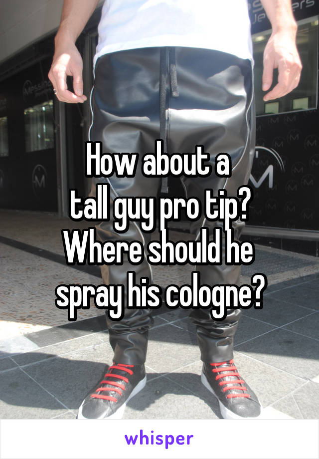 How about a 
tall guy pro tip?
Where should he 
spray his cologne?