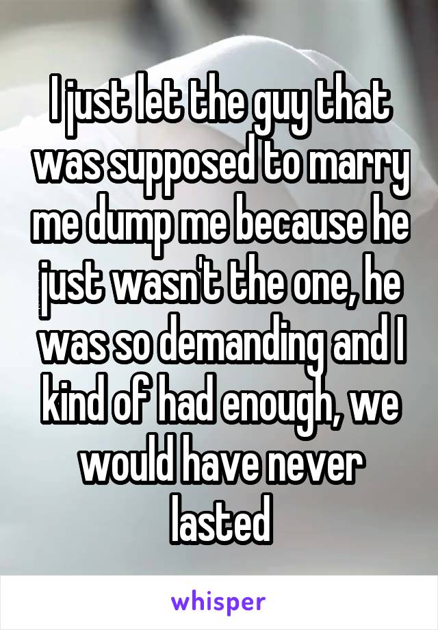 I just let the guy that was supposed to marry me dump me because he just wasn't the one, he was so demanding and I kind of had enough, we would have never lasted