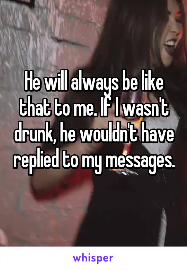 He will always be like that to me. If I wasn't drunk, he wouldn't have replied to my messages. 