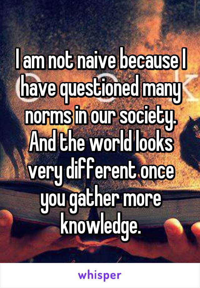 I am not naive because I have questioned many norms in our society. And the world looks very different once you gather more knowledge.