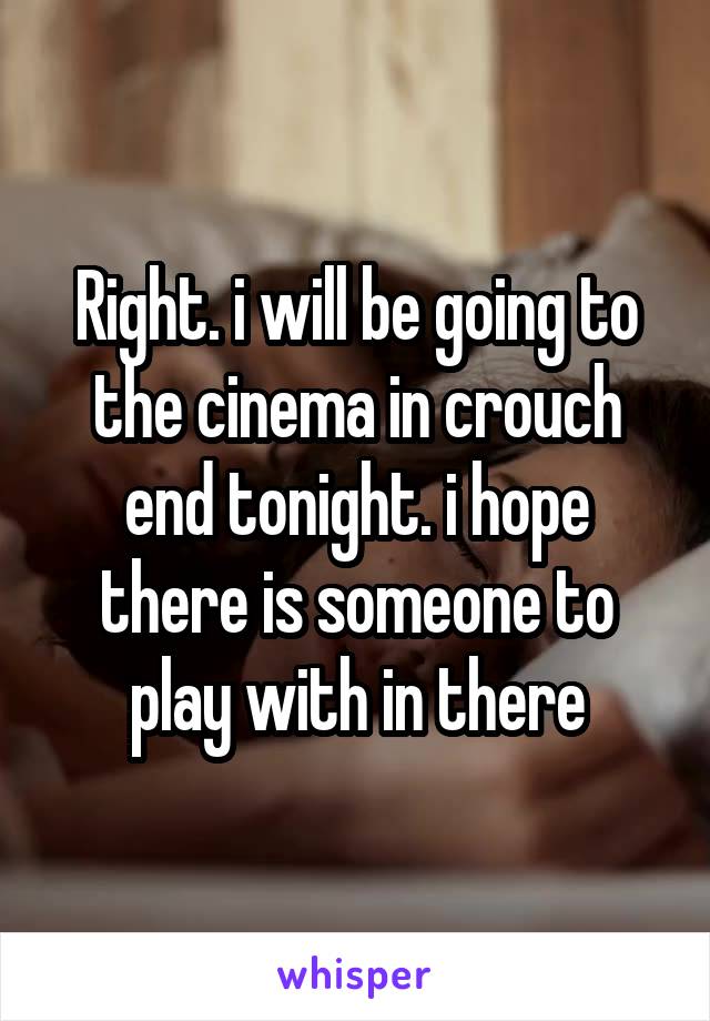 Right. i will be going to the cinema in crouch end tonight. i hope there is someone to play with in there