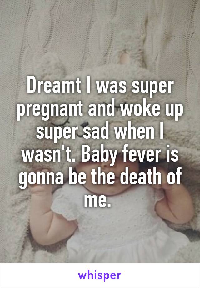 Dreamt I was super pregnant and woke up super sad when I wasn't. Baby fever is gonna be the death of me. 