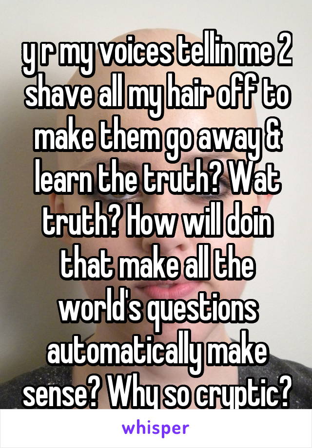 y r my voices tellin me 2 shave all my hair off to make them go away & learn the truth? Wat truth? How will doin that make all the world's questions automatically make sense? Why so cryptic?