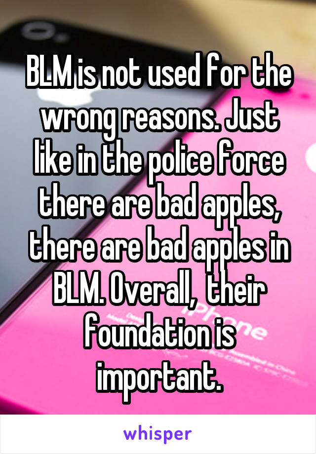 BLM is not used for the wrong reasons. Just like in the police force there are bad apples, there are bad apples in BLM. Overall,  their foundation is important.