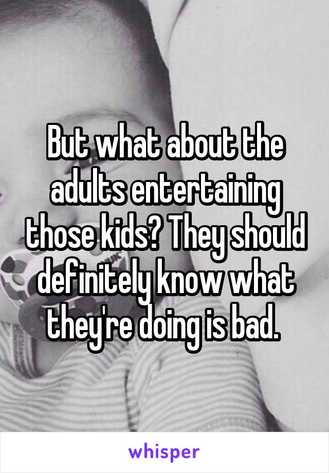 But what about the adults entertaining those kids? They should definitely know what they're doing is bad. 