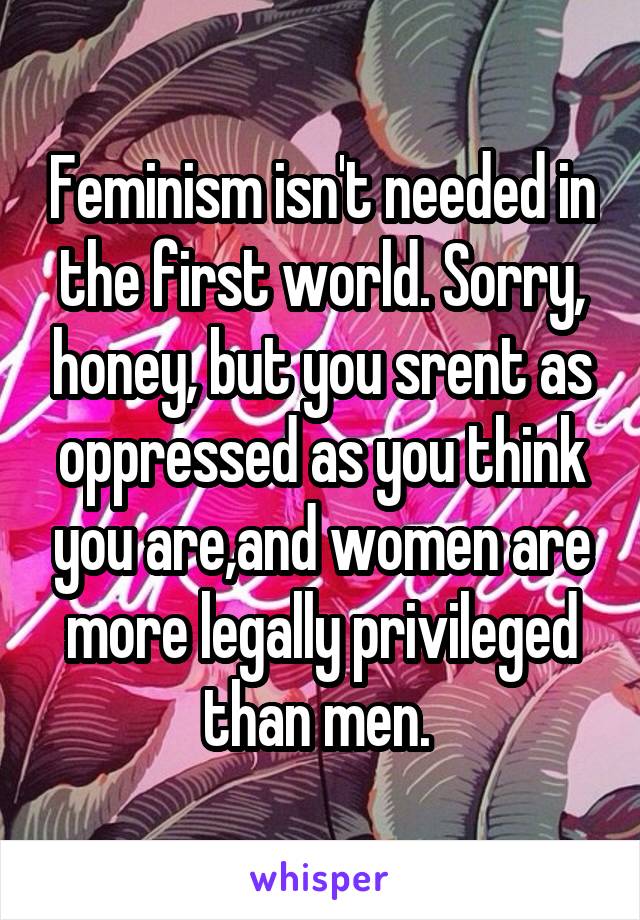 Feminism isn't needed in the first world. Sorry, honey, but you srent as oppressed as you think you are,and women are more legally privileged than men. 