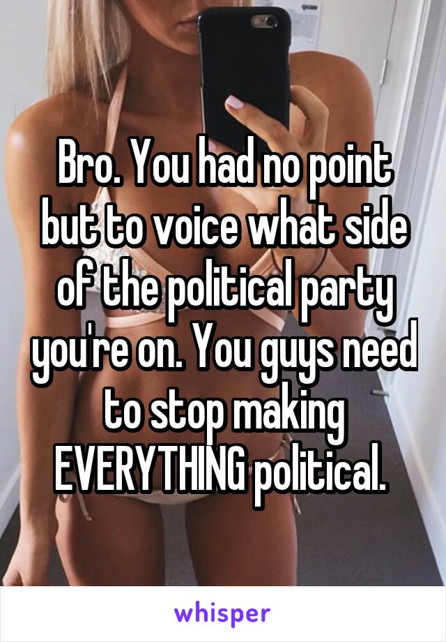 Bro. You had no point but to voice what side of the political party you're on. You guys need to stop making EVERYTHING political. 