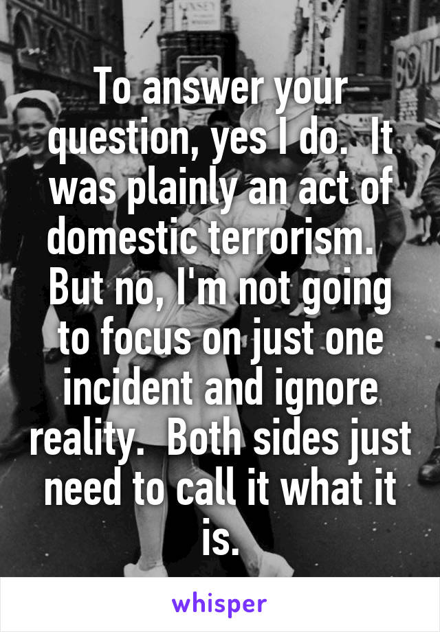 To answer your question, yes I do.  It was plainly an act of domestic terrorism.   But no, I'm not going to focus on just one incident and ignore reality.  Both sides just need to call it what it is.