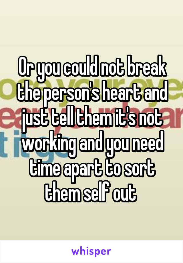 Or you could not break the person's heart and just tell them it's not working and you need time apart to sort them self out 