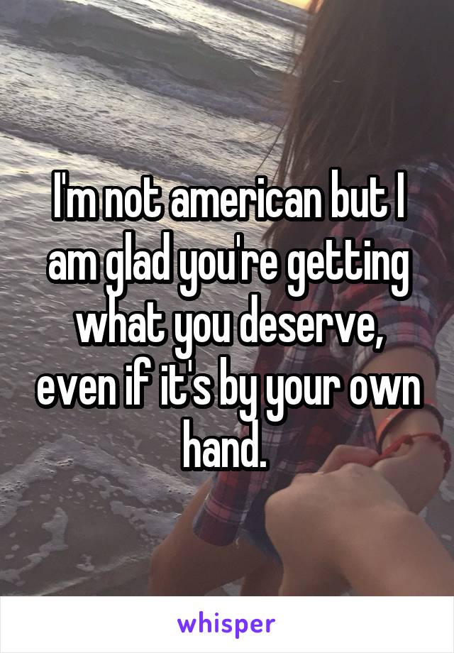 I'm not american but I am glad you're getting what you deserve, even if it's by your own hand. 