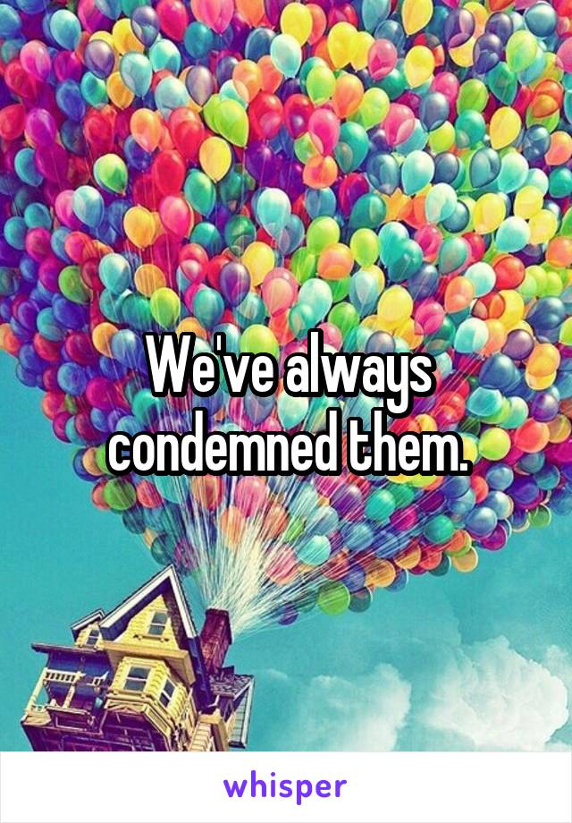 We've always condemned them.