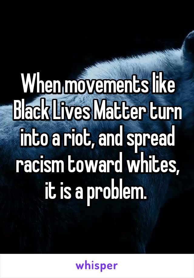 When movements like Black Lives Matter turn into a riot, and spread racism toward whites, it is a problem. 