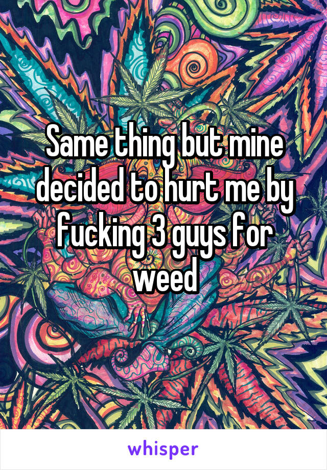 Same thing but mine decided to hurt me by fucking 3 guys for weed
