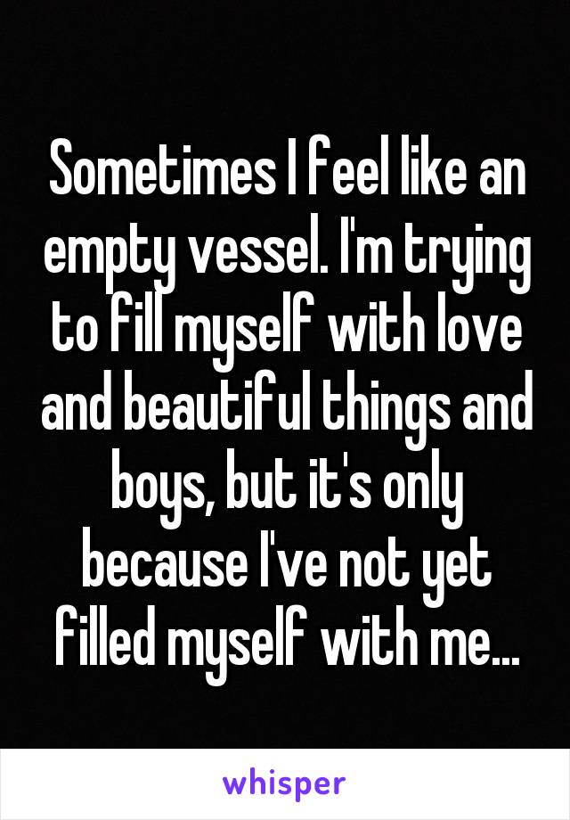 Sometimes I feel like an empty vessel. I'm trying to fill myself with love and beautiful things and boys, but it's only because I've not yet filled myself with me...