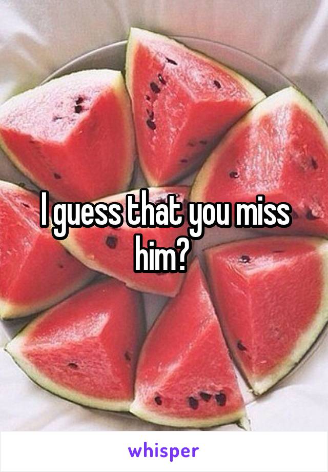 I guess that you miss him? 