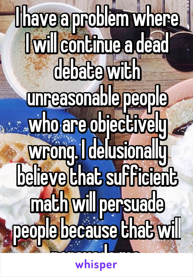 I have a problem where I will continue a dead debate with unreasonable people who are objectively wrong. I delusionally believe that sufficient math will persuade people because that will persuade me.