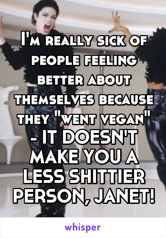 I'm really sick of people feeling better about themselves because they "went vegan" - IT DOESN'T MAKE YOU A LESS SHITTIER PERSON, JANET!