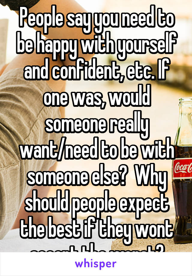 People say you need to be happy with yourself and confident, etc. If one was, would someone really want/need to be with someone else?  Why should people expect the best if they wont accept the worst?