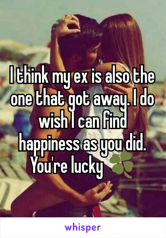 I think my ex is also the one that got away. I do wish I can find happiness as you did. You're lucky 🍀