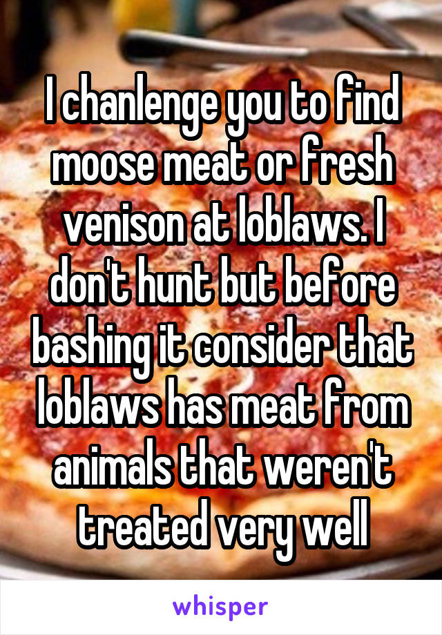 I chanlenge you to find moose meat or fresh venison at loblaws. I don't hunt but before bashing it consider that loblaws has meat from animals that weren't treated very well