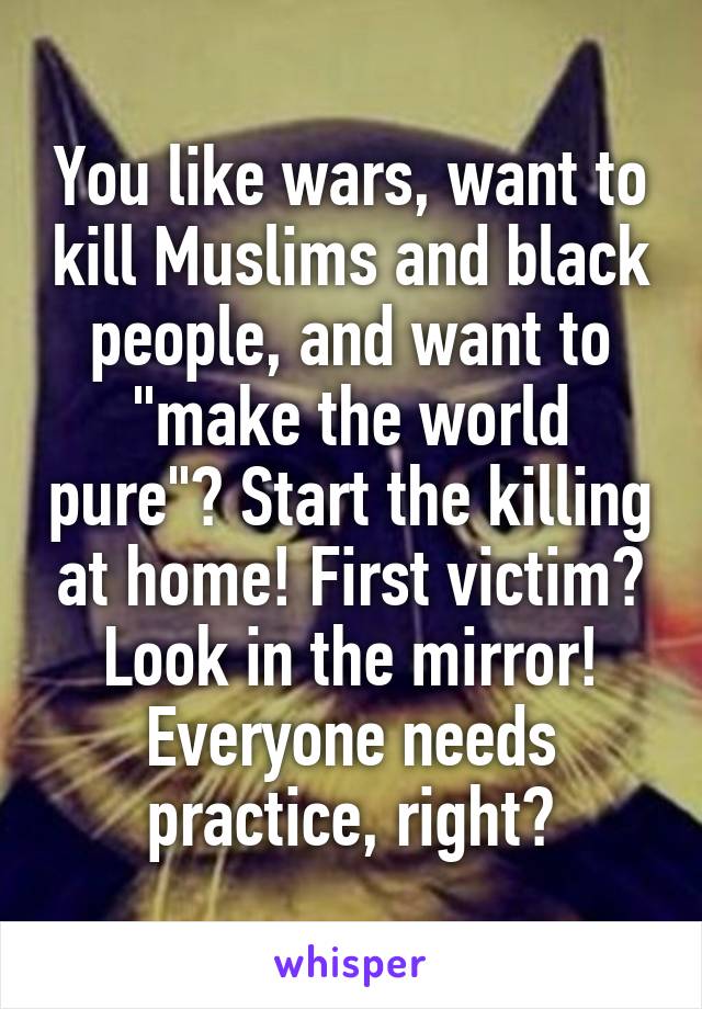 You like wars, want to kill Muslims and black people, and want to "make the world pure"? Start the killing at home! First victim? Look in the mirror! Everyone needs practice, right?