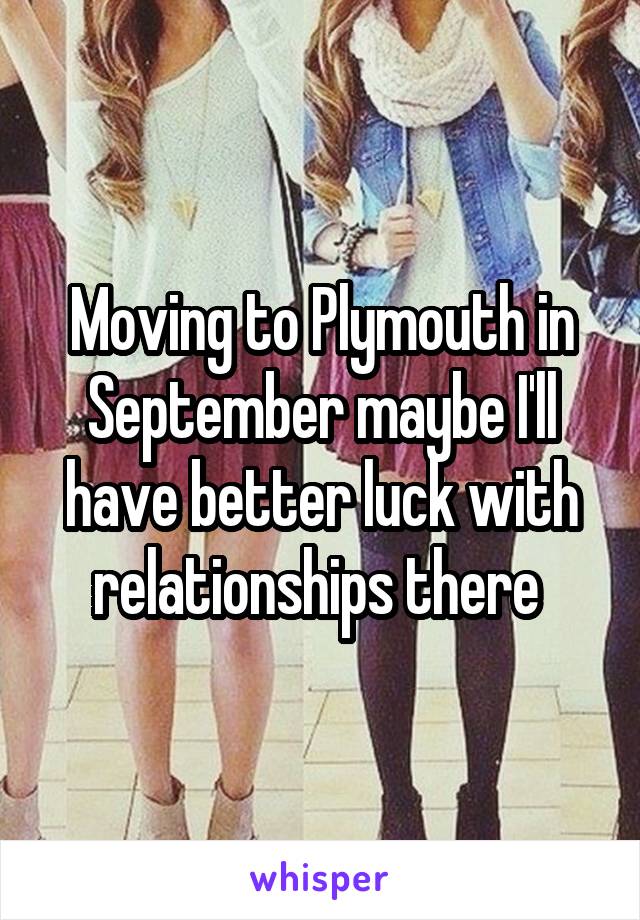 Moving to Plymouth in September maybe I'll have better luck with relationships there 