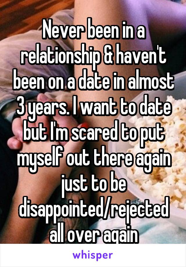 Never been in a relationship & haven't been on a date in almost 3 years. I want to date but I'm scared to put myself out there again just to be disappointed/rejected all over again