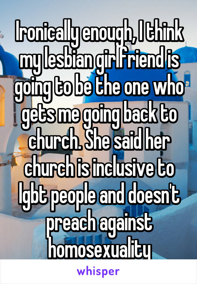 Ironically enough, I think my lesbian girlfriend is going to be the one who gets me going back to church. She said her church is inclusive to lgbt people and doesn't preach against homosexuality