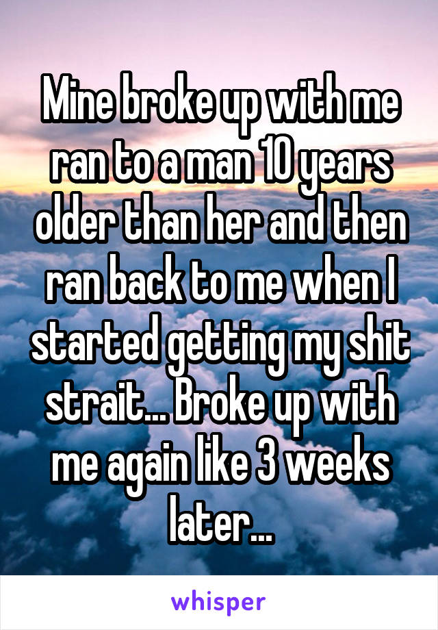 Mine broke up with me ran to a man 10 years older than her and then ran back to me when I started getting my shit strait... Broke up with me again like 3 weeks later...