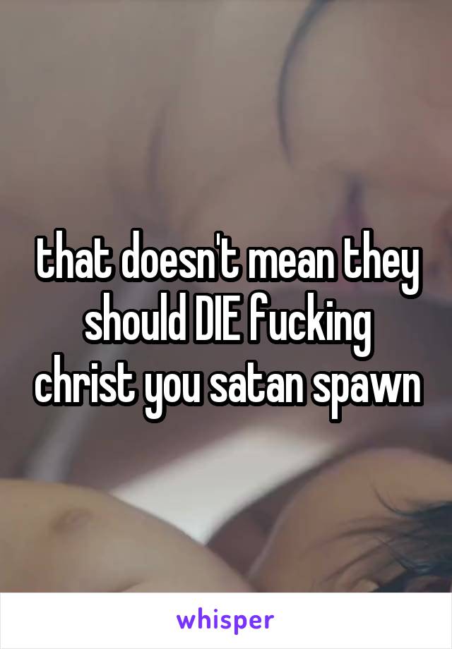 that doesn't mean they should DIE fucking christ you satan spawn