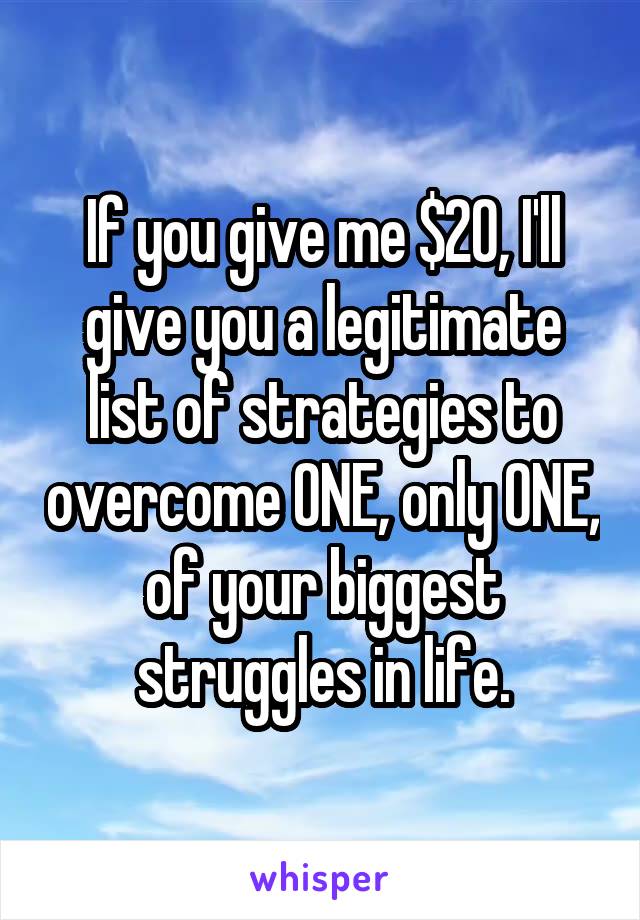 If you give me $20, I'll give you a legitimate list of strategies to overcome ONE, only ONE, of your biggest struggles in life.