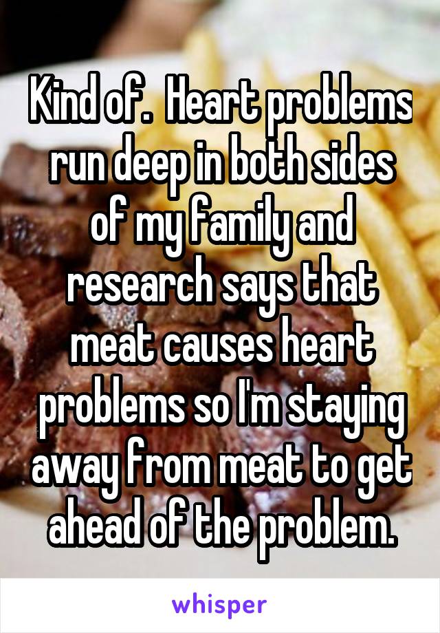 Kind of.  Heart problems run deep in both sides of my family and research says that meat causes heart problems so I'm staying away from meat to get ahead of the problem.