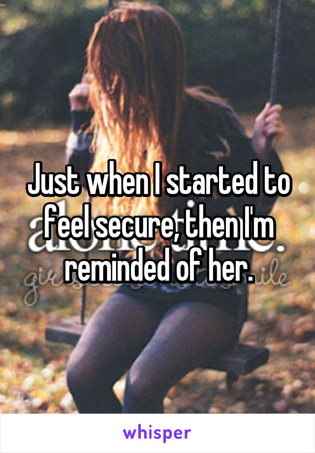 Just when I started to feel secure, then I'm reminded of her.