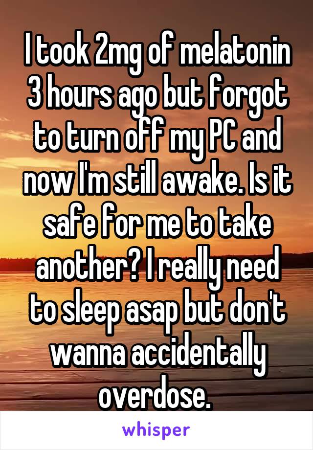 I took 2mg of melatonin 3 hours ago but forgot to turn off my PC and now I'm still awake. Is it safe for me to take another? I really need to sleep asap but don't wanna accidentally overdose. 